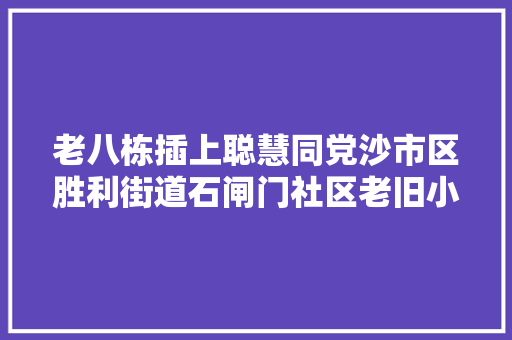 老八栋插上聪慧同党沙市区胜利街道石闸门社区老旧小区改造探访