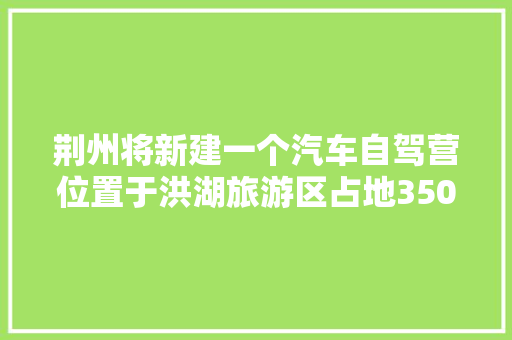 荆州将新建一个汽车自驾营位置于洪湖旅游区占地350亩