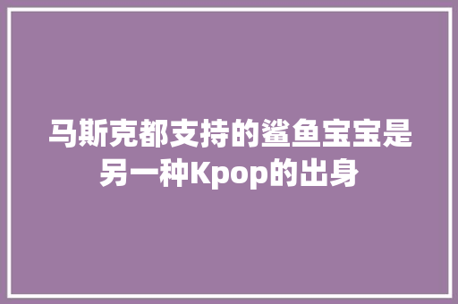马斯克都支持的鲨鱼宝宝是另一种Kpop的出身