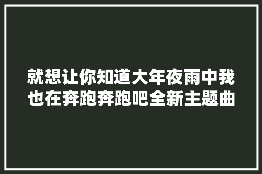 就想让你知道大年夜雨中我也在奔跑奔跑吧全新主题曲全球首发律动今夏