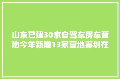 山东已建30家自驾车房车营地今年新增13家营地筹划在建超7家