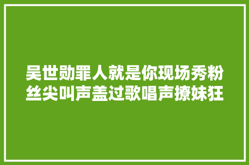 吴世勋罪人就是你现场秀粉丝尖叫声盖过歌唱声撩妹狂魔