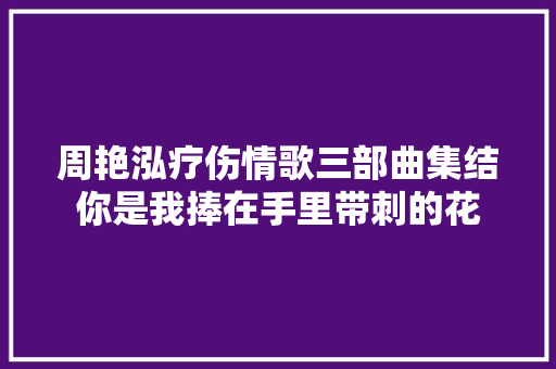 周艳泓疗伤情歌三部曲集结你是我捧在手里带刺的花