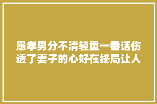 愚孝男分不清轻重一番话伤透了妻子的心好在终局让人大年夜快人心