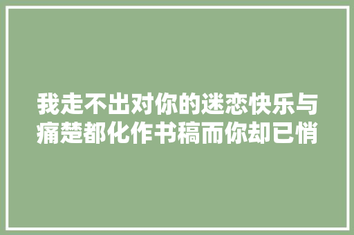 我走不出对你的迷恋快乐与痛楚都化作书稿而你却已悄然