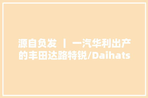 源自负发 丨 一汽华利出产的丰田达路特锐/Daihatsu Terios
