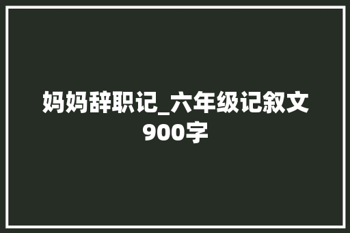 妈妈辞职记_六年级记叙文900字