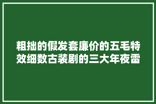 粗拙的假发套廉价的五毛特效细数古装剧的三大年夜雷区