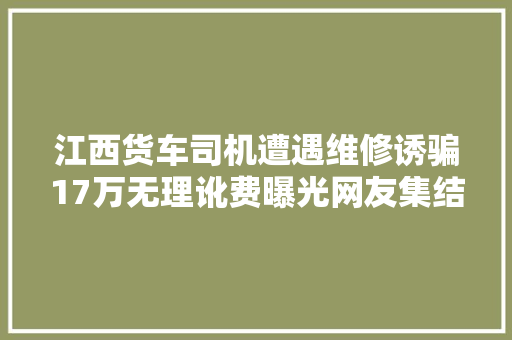 江西货车司机遭遇维修诱骗17万无理讹费曝光网友集结增援