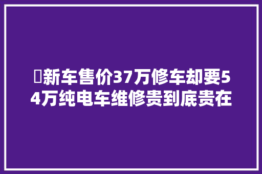 ​新车售价37万修车却要54万纯电车维修贵到底贵在哪里