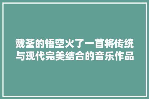戴荃的悟空火了一首将传统与现代完美结合的音乐作品