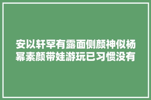 安以轩罕有露面侧颜神似杨幂素颜带娃游玩已习惯没有老公日子