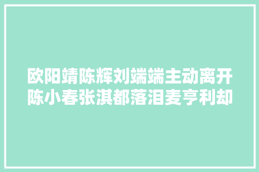 欧阳靖陈辉刘端端主动离开陈小春张淇都落泪麦亨利却在偷笑