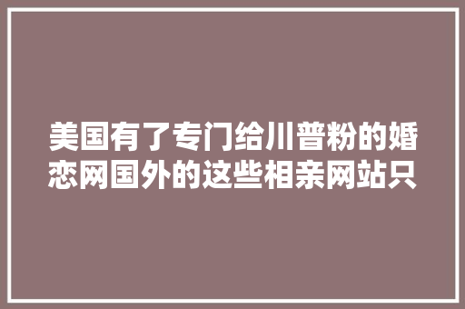 美国有了专门给川普粉的婚恋网国外的这些相亲网站只有你想不到没有不存在的