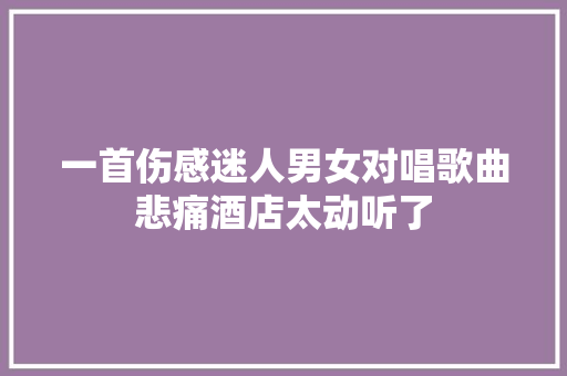一首伤感迷人男女对唱歌曲悲痛酒店太动听了