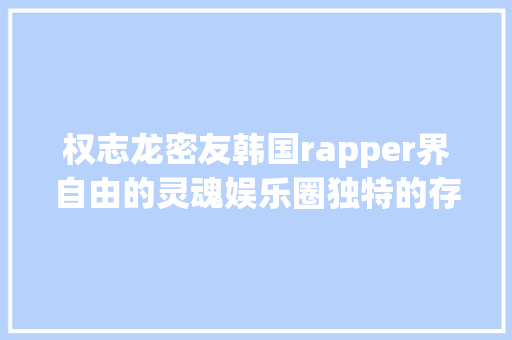 权志龙密友韩国rapper界自由的灵魂娱乐圈独特的存在