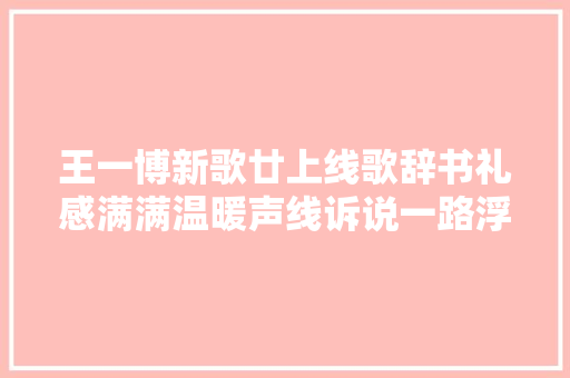 王一博新歌廿上线歌辞书礼感满满温暖声线诉说一路浮沉