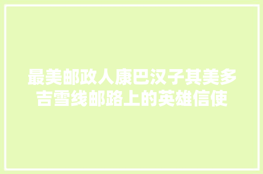 最美邮政人康巴汉子其美多吉雪线邮路上的英雄信使