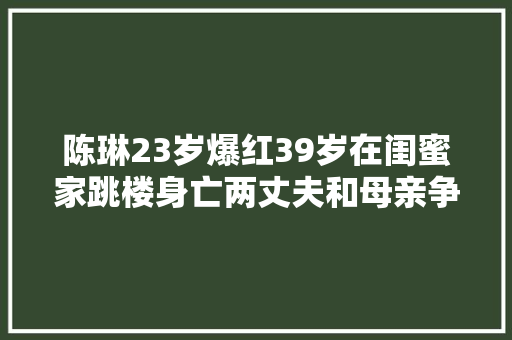 陈琳23岁爆红39岁在闺蜜家跳楼身亡两丈夫和母亲争巨额遗产