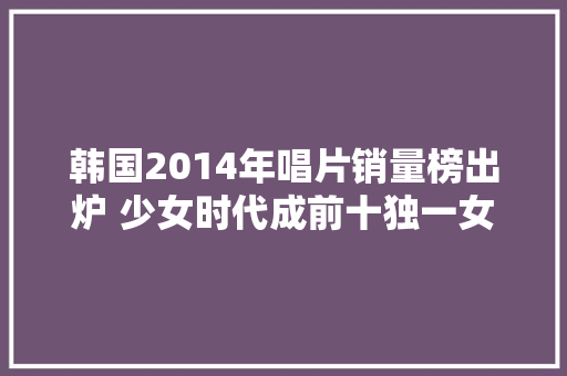 韩国2014年唱片销量榜出炉 少女时代成前十独一女团