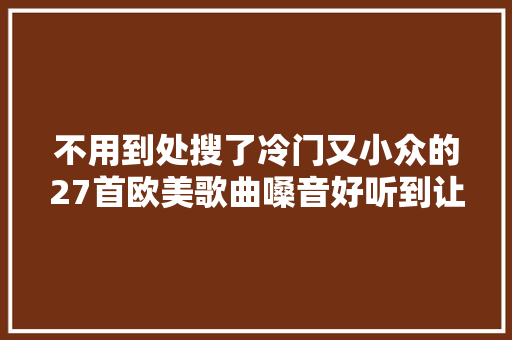 不用到处搜了冷门又小众的27首欧美歌曲嗓音好听到让人陶醉