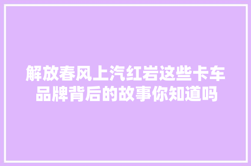 解放春风上汽红岩这些卡车品牌背后的故事你知道吗