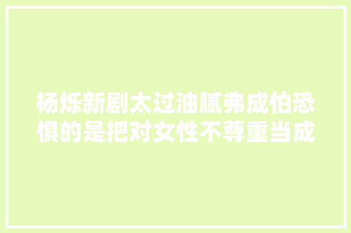 杨烁新剧太过油腻弗成怕恐惧的是把对女性不尊重当成了浪漫
