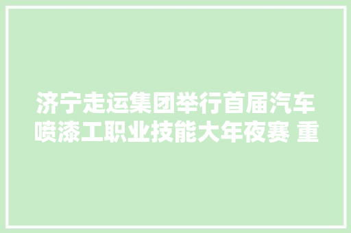 济宁走运集团举行首届汽车喷漆工职业技能大年夜赛 重塑初心 再筑妄图