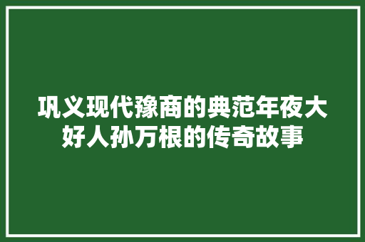 巩义现代豫商的典范年夜大好人孙万根的传奇故事
