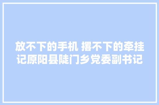 放不下的手机 撂不下的牵挂记原阳县陡门乡党委副书记肖勇