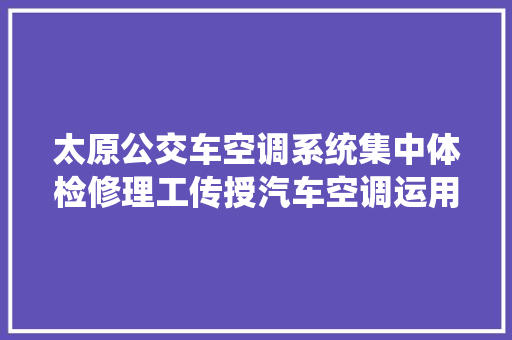 太原公交车空调系统集中体检修理工传授汽车空调运用技巧