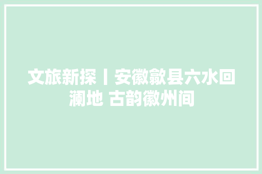 文旅新探丨安徽歙县六水回澜地 古韵徽州间