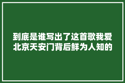 到底是谁写出了这首歌我爱北京天安门背后鲜为人知的故事