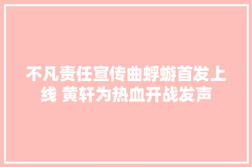 不凡责任宣传曲蜉蝣首发上线 黄轩为热血开战发声 休闲娱乐