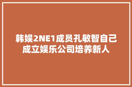 韩娱2NE1成员孔敏智自己成立娱乐公司培养新人