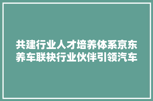 共建行业人才培养体系京东养车联袂行业伙伴引领汽车人才培养新动向
