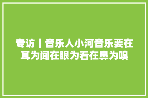专访｜音乐人小河音乐要在耳为闻在眼为看在鼻为嗅