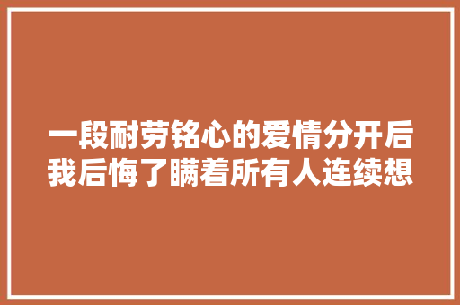 一段耐劳铭心的爱情分开后我后悔了瞒着所有人连续想你