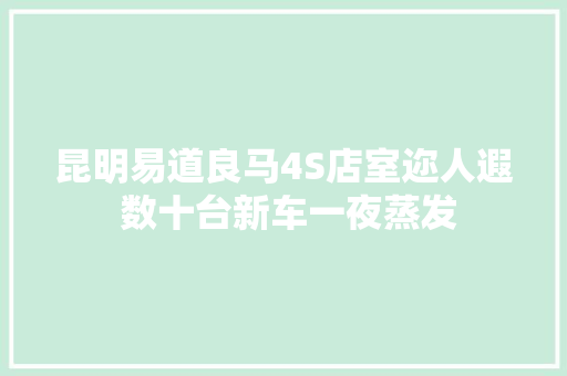昆明易道良马4S店室迩人遐 数十台新车一夜蒸发 汽车知识