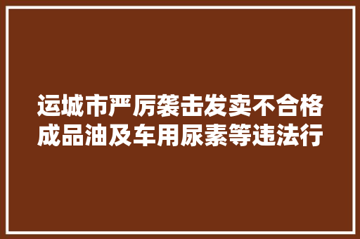 运城市严厉袭击发卖不合格成品油及车用尿素等违法行为举报电话