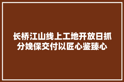 长桥江山线上工地开放日抓分娩保交付以匠心鉴臻心
