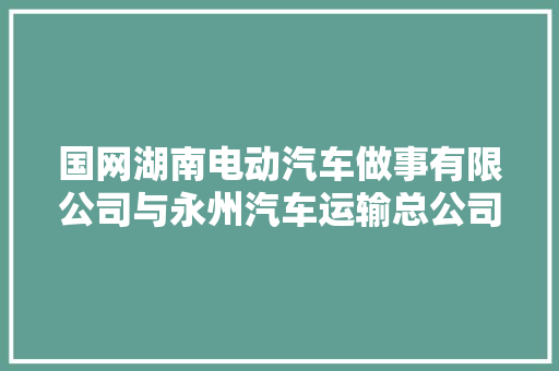 国网湖南电动汽车做事有限公司与永州汽车运输总公司签订计策合作协议
