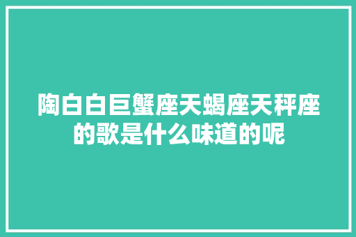 陶白白巨蟹座天蝎座天秤座的歌是什么味道的呢