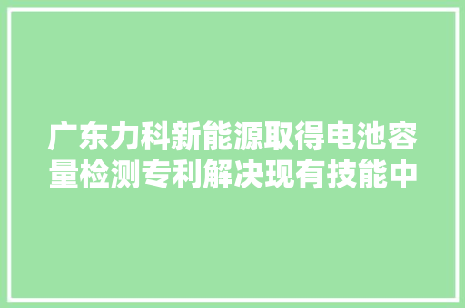 广东力科新能源取得电池容量检测专利解决现有技能中电池无法检测容量的问题