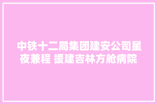 中铁十二局集团建安公司星夜兼程 援建吉林方舱病院
