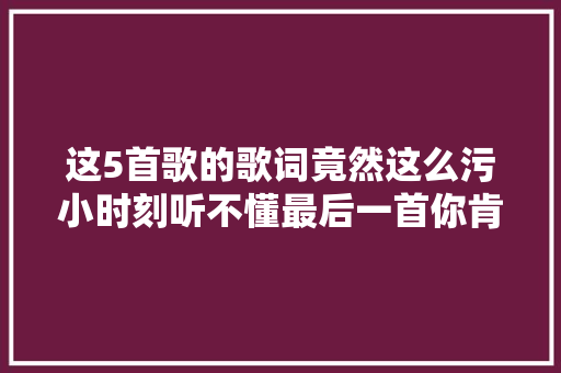 这5首歌的歌词竟然这么污小时刻听不懂最后一首你肯定唱过