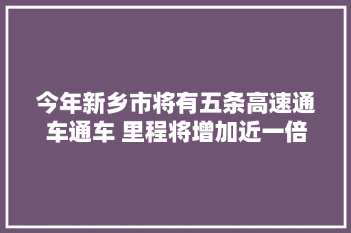 今年新乡市将有五条高速通车通车 里程将增加近一倍