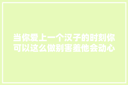 当你爱上一个汉子的时刻你可以这么做别害羞他会动心的