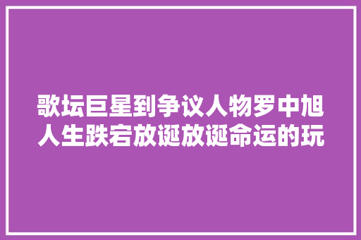 歌坛巨星到争议人物罗中旭人生跌宕放诞放诞命运的玩笑照样自我选择