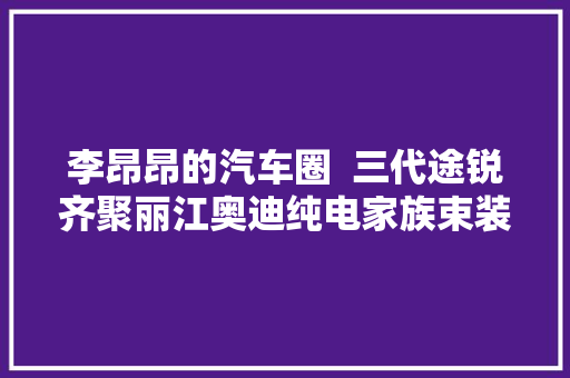 李昂昂的汽车圈  三代途锐齐聚丽江奥迪纯电家族束装待发